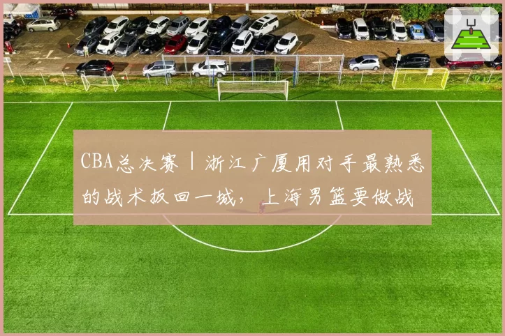CBA总决赛|浙江广厦用对手最熟悉的战术扳回一城,上海男篮要做战术取舍了