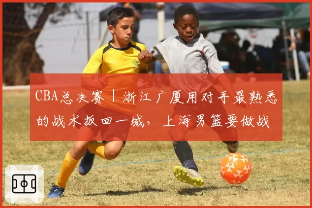CBA总决赛|浙江广厦用对手最熟悉的战术扳回一城,上海男篮要做战术取舍了