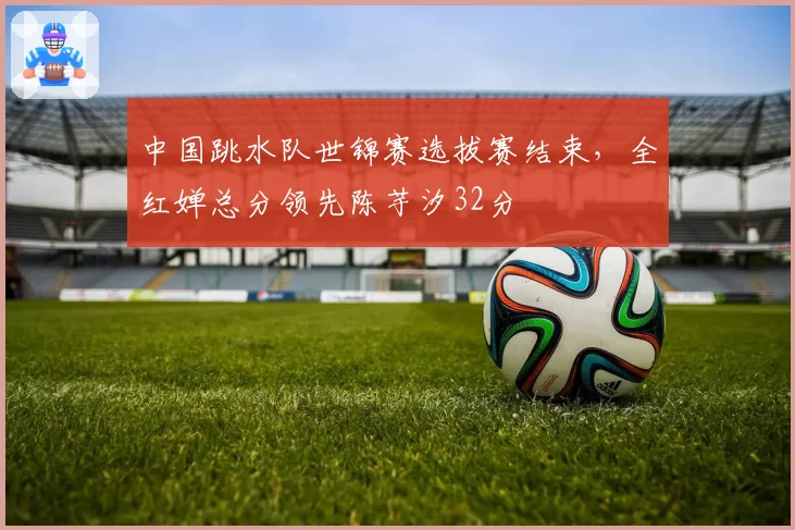 中国跳水队世锦赛选拔赛结束,全红婵总分领先陈芋汐32分