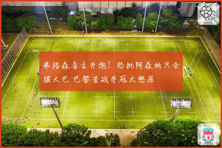 弗格森毒舌开炮！怒批阿森纳只会摆大巴 巴黎苦战夺冠太憋屈