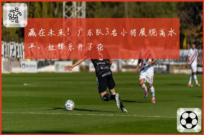 赢在未来！广东队3名小将展现高水平，杜锋乐开了花