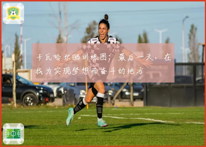 卡瓦哈尔晒训练图:最后一天,在我为实现梦想而奋斗的地方