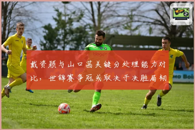 戴资颖与山口茜关键分处理能力对比,世锦赛争冠或取决于决胜局韧性