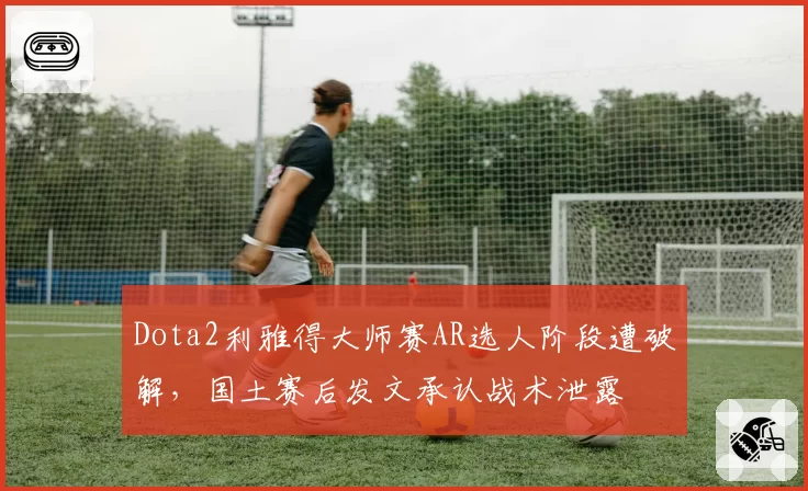 Dota2利雅得大师赛AR选人阶段遭破解，国土赛后发文承认战术泄露