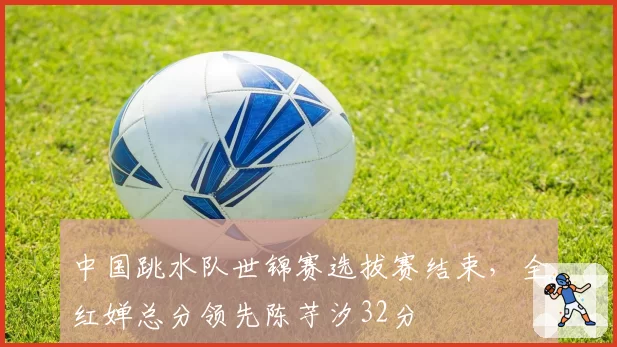 中国跳水队世锦赛选拔赛结束,全红婵总分领先陈芋汐32分