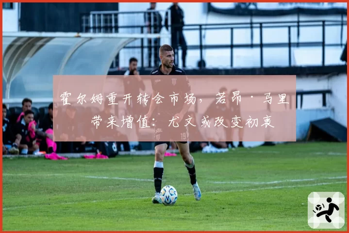 霍尔姆重开转会市场，若昂·马里奥带来增值：尤文或改变初衷