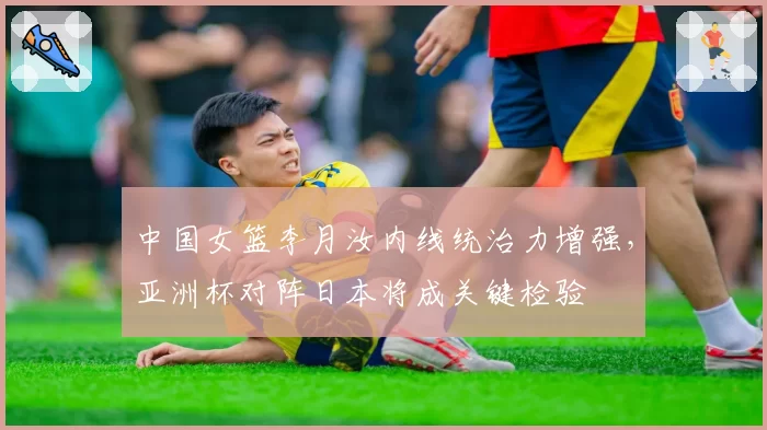 中国女篮李月汝内线统治力增强，亚洲杯对阵日本将成关键检验