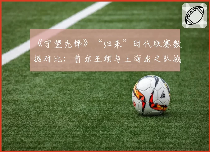 《守望先锋》“归来”时代联赛数据对比：首尔王朝与上海龙之队战术转型轨迹