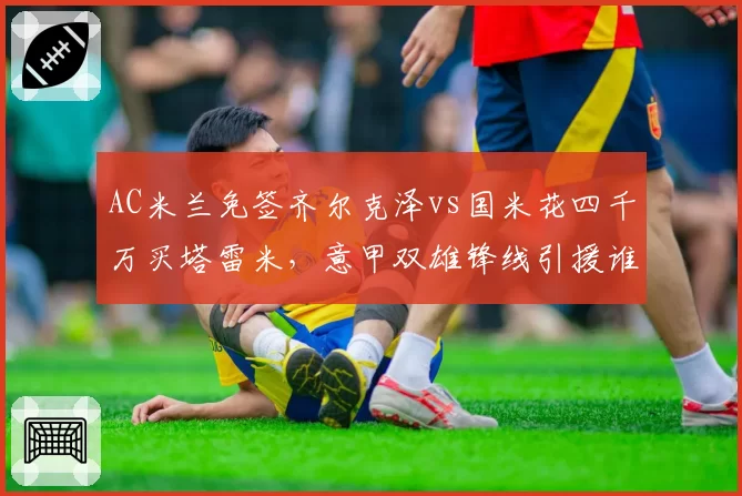 AC米兰免签齐尔克泽vs国米花四千万买塔雷米,意甲双雄锋线引援谁更精明?