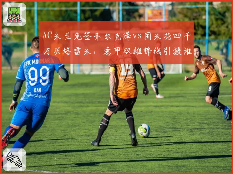 AC米兰免签齐尔克泽vs国米花四千万买塔雷米,意甲双雄锋线引援谁更精明?