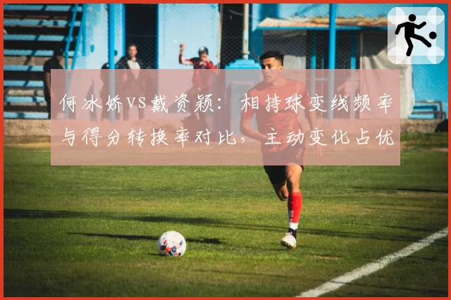 何冰娇vs戴资颖:相持球变线频率与得分转换率对比,主动变化占优