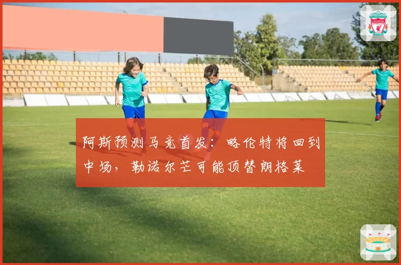 阿斯预测马竞首发：略伦特将回到中场，勒诺尔芒可能顶替朗格莱