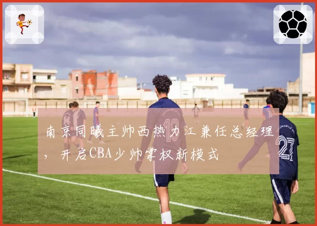 南京同曦主帅西热力江兼任总经理,开启CBA少帅掌权新模式