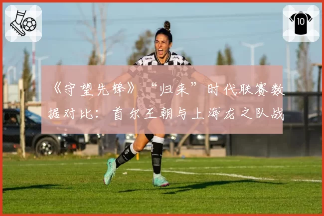 《守望先锋》“归来”时代联赛数据对比：首尔王朝与上海龙之队战术转型轨迹