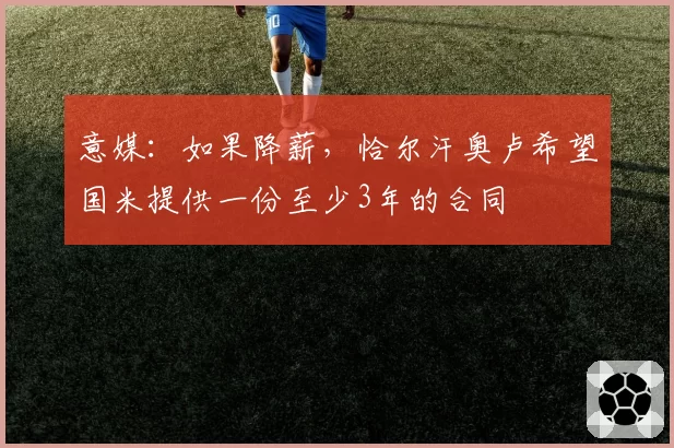 意媒：如果降薪，恰尔汗奥卢希望国米提供一份至少3年的合同
