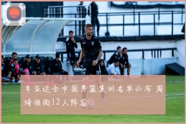 年亚运会中国男篮集训名单公布 周琦领衔12人阵容