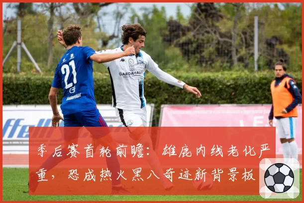 季后赛首轮前瞻:雄鹿内线老化严重,恐成热火黑八奇迹新背景板