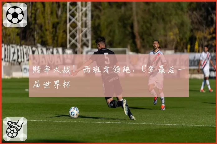 赔率大战!西班牙领跑,C罗最后一届世界杯