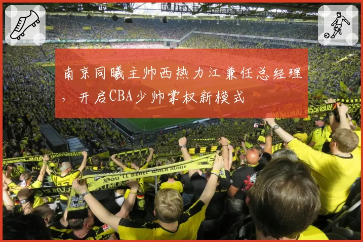 南京同曦主帅西热力江兼任总经理,开启CBA少帅掌权新模式