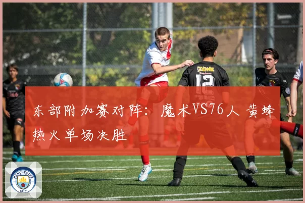 东部附加赛对阵：魔术VS76人 黄蜂热火单场决胜