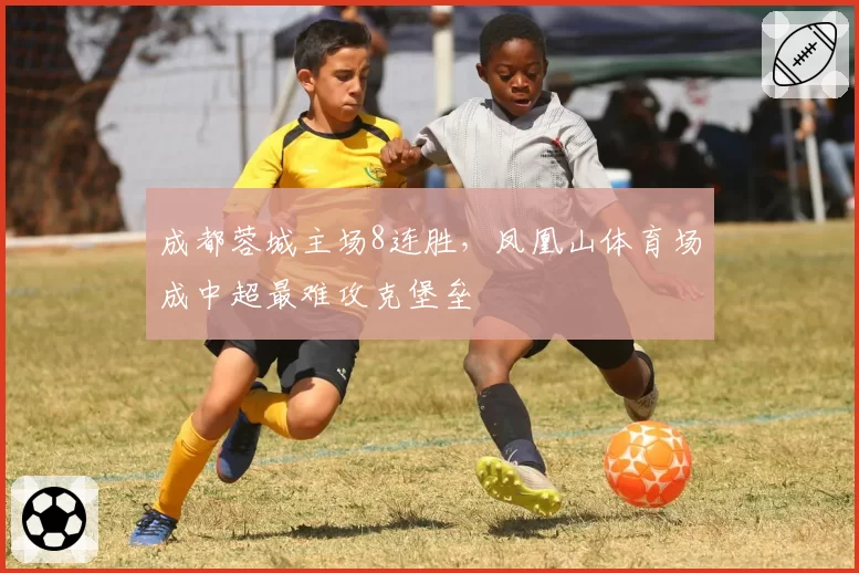 成都蓉城主场8连胜，凤凰山体育场成中超最难攻克堡垒