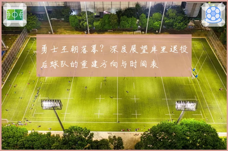 勇士王朝落幕？深度展望库里退役后球队的重建方向与时间表