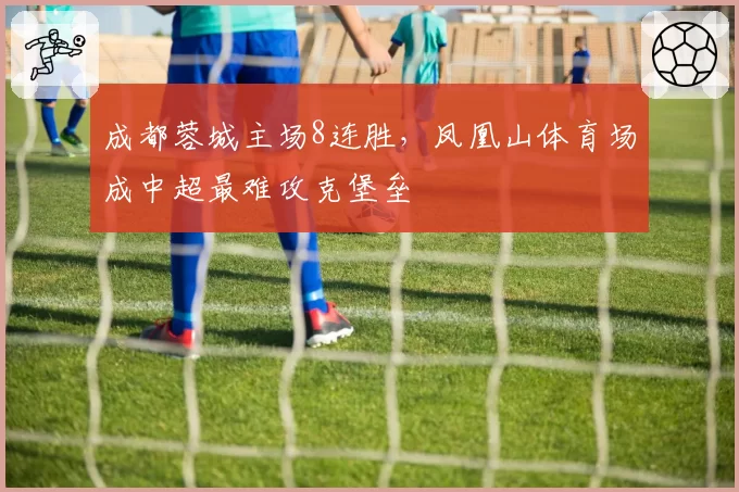 成都蓉城主场8连胜，凤凰山体育场成中超最难攻克堡垒