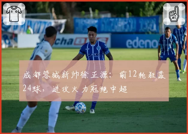 成都蓉城新帅徐正源:前12轮狂轰24球,进攻火力冠绝中超