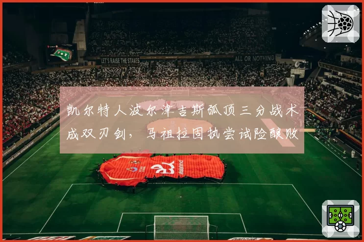 凯尔特人波尔津吉斯弧顶三分战术成双刃剑，马祖拉固执尝试险酿败局