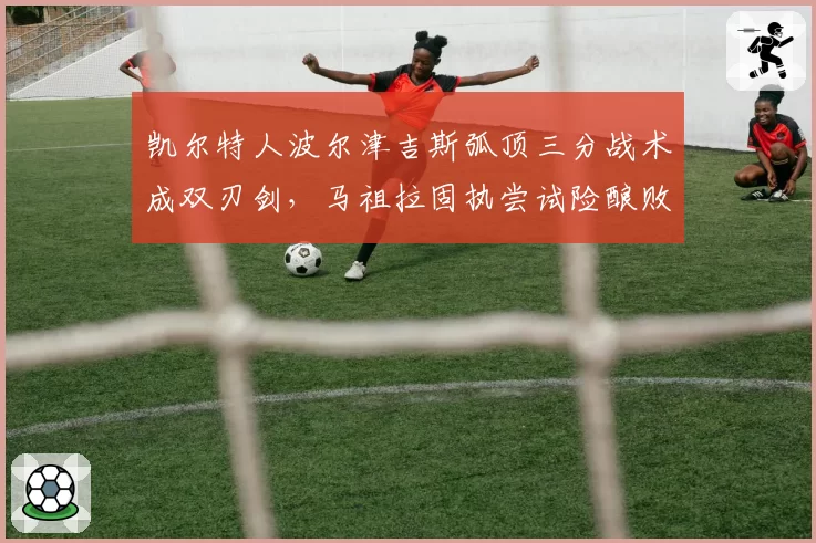 凯尔特人波尔津吉斯弧顶三分战术成双刃剑，马祖拉固执尝试险酿败局