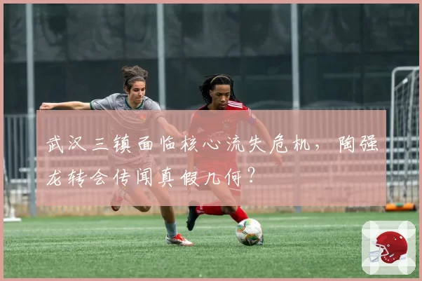 武汉三镇面临核心流失危机,陶强龙转会传闻真假几何?