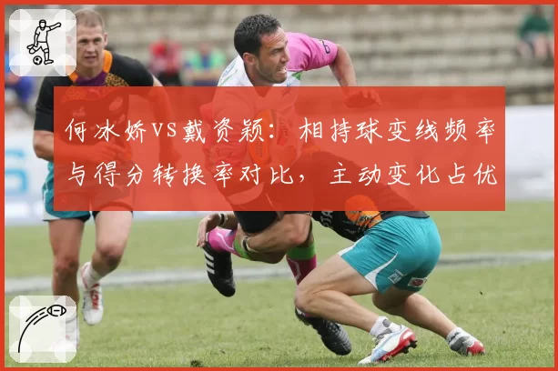 何冰娇vs戴资颖:相持球变线频率与得分转换率对比,主动变化占优