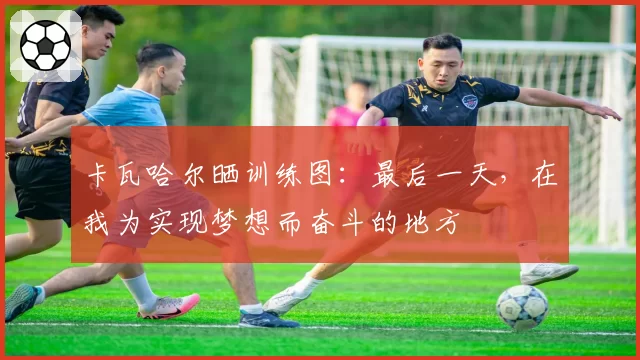 卡瓦哈尔晒训练图:最后一天,在我为实现梦想而奋斗的地方