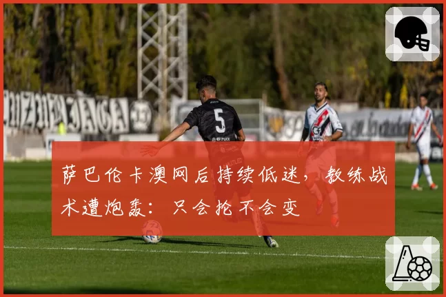 萨巴伦卡澳网后持续低迷,教练战术遭炮轰:只会抡不会变
